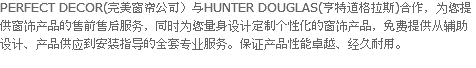 PERFECT DECOR(完美窗帘公司）与HUNTER DOUGLAS(亨特道格拉斯)合作，为您提供窗饰产品的售前售后服务，同时为您量身设计定制个性化的窗饰产品，免费提供从辅助设计、产品供应到安装指导的全套专业服务。保证产品性能卓越、经久耐用。
